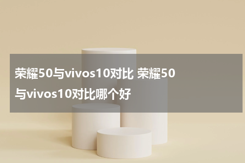 荣耀50与vivos10对比 荣耀50与vivos10对比哪个好