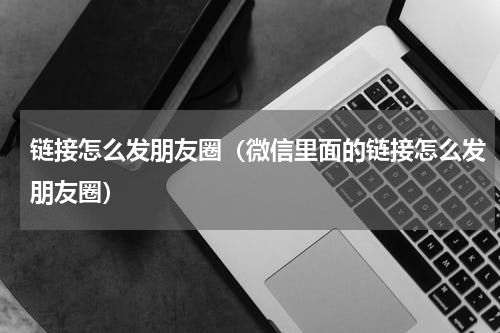 链接怎么发朋友圈（微信里面的链接怎么发朋友圈）
