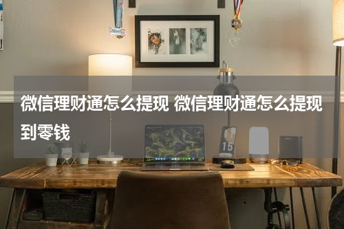 微信理财通怎么提现 微信理财通怎么提现到零钱
