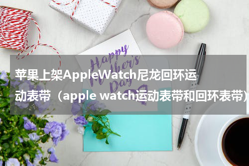 苹果上架AppleWatch尼龙回环运动表带（apple watch运动表带和回环表带）