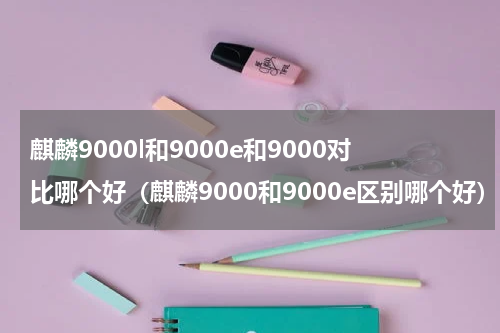 麒麟9000l和9000e和9000对比哪个好（麒麟9000和9000e区别哪个好）