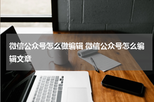 微信公众号怎么做编辑 微信公众号怎么编辑文章