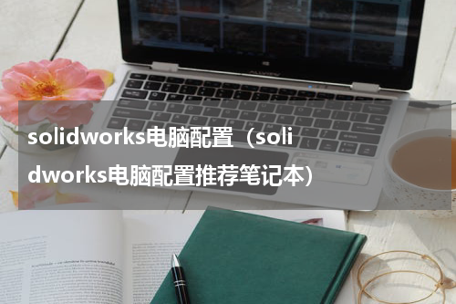 solidworks电脑配置(solidworks电脑配置推荐笔记本)