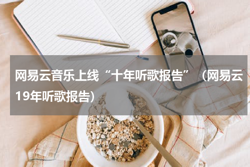 网易云音乐上线“十年听歌报告”（网易云19年听歌报告）