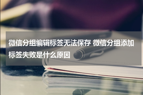 微信分组编辑标签无法保存 微信分组添加标签失败是什么原因