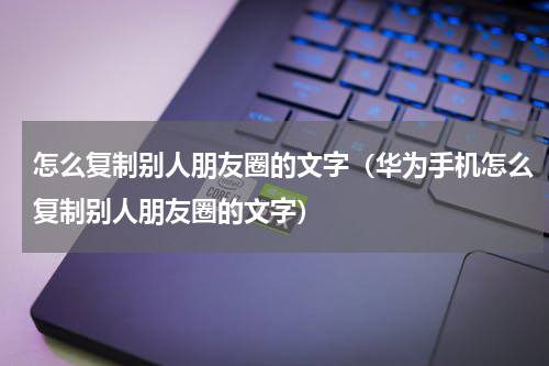 怎么复制别人朋友圈的文字（华为手机怎么复制别人朋友圈的文字）