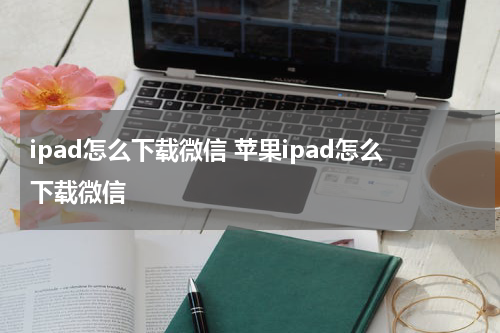 ipad怎么下载微信 苹果ipad怎么下载微信