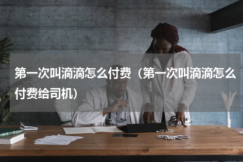 第一次叫滴滴怎么付费（第一次叫滴滴怎么付费给司机）