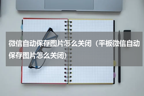微信自动保存图片怎么关闭（平板微信自动保存图片怎么关闭）