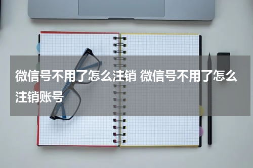 微信号不用了怎么注销 微信号不用了怎么注销账号
