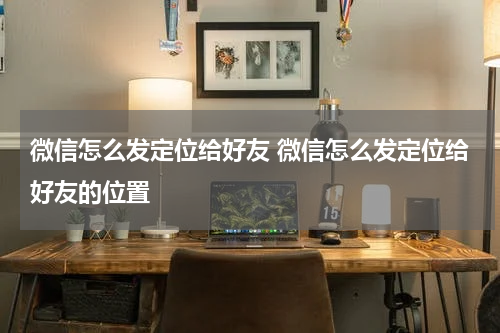 微信怎么发定位给好友 微信怎么发定位给好友的位置
