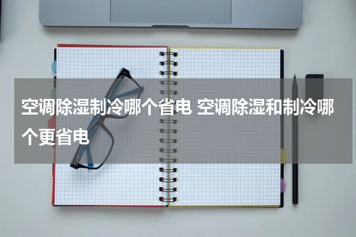 空调除湿制冷哪个省电 空调除湿和制冷哪个更省电