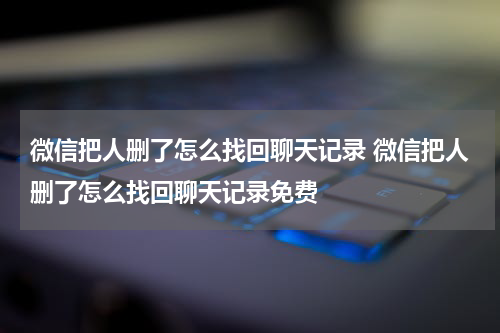 微信把人删了怎么找回聊天记录 微信把人删了怎么找回聊天记录免费