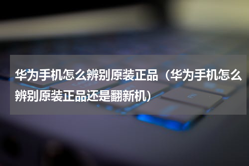 华为手机怎么辨别原装正品（华为手机怎么辨别原装正品还是翻新机）