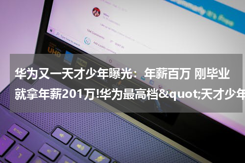 华为又一天才少年曝光:年薪百万 刚毕业就拿年薪201万!华为最高档"天才少年"全球仅4人