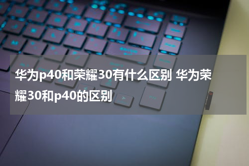 华为p40和荣耀30有什么区别 华为荣耀30和p40的区别