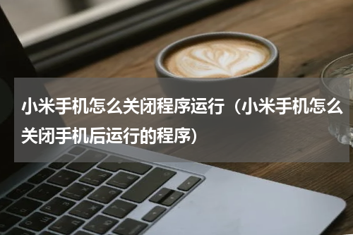 小米手机怎么关闭程序运行（小米手机怎么关闭手机后运行的程序）