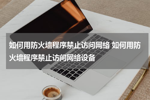 如何用防火墙程序禁止访问网络 如何用防火墙程序禁止访问网络设备