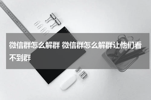 微信群怎么解群 微信群怎么解群让他们看不到群