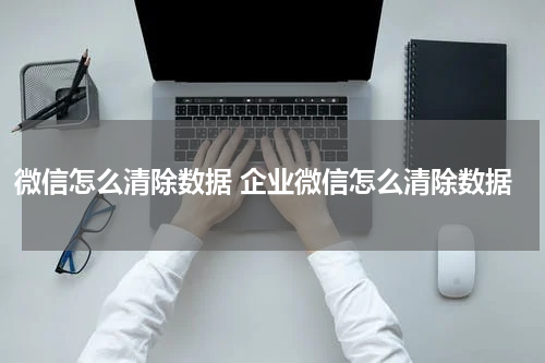 微信怎么清除数据 企业微信怎么清除数据