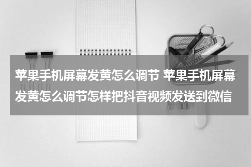 苹果手机屏幕发黄怎么调节 苹果手机屏幕发黄怎么调节怎样把抖音视频发送到微信