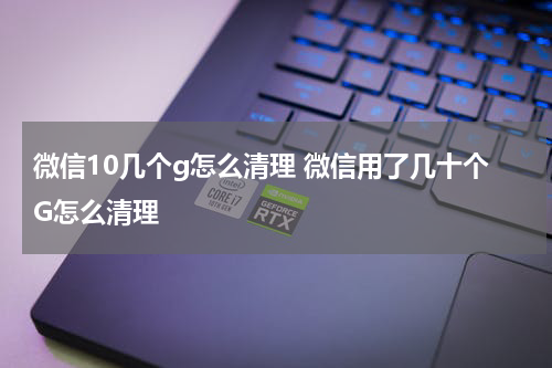 微信10几个g怎么清理 微信用了几十个G怎么清理