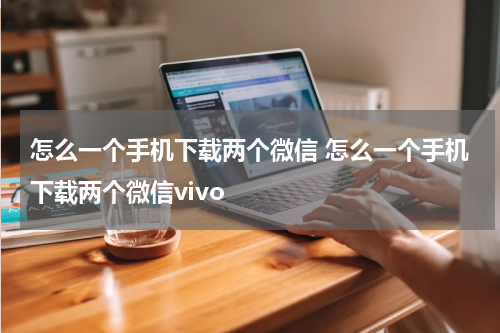 怎么一个手机下载两个微信 怎么一个手机下载两个微信vivo