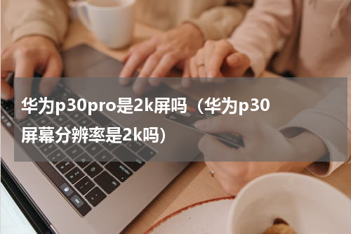 华为p30pro是2k屏吗（华为p30屏幕分辨率是2k吗）