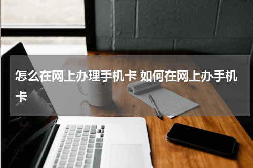 怎么在网上办理手机卡 如何在网上办手机卡