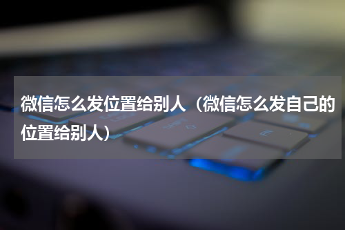 微信怎么发位置给别人（微信怎么发自己的位置给别人）