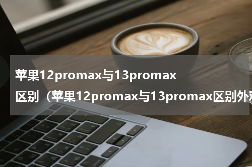 苹果12promax与13promax区别（苹果12promax与13promax区别外观）