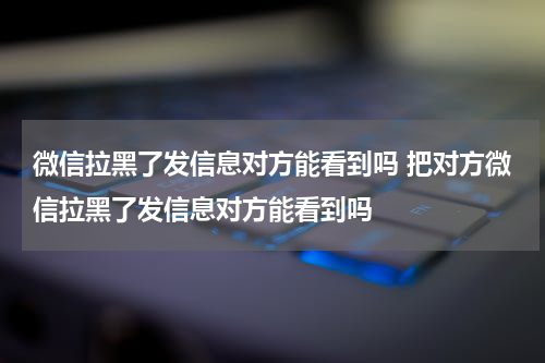 微信拉黑了发信息对方能看到吗 把对方微信拉黑了发信息对方能看到吗