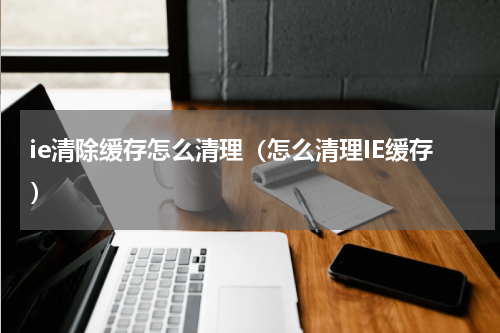 ie清除缓存怎么清理(怎么清理IE缓存)