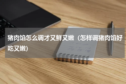 猪肉馅怎么调才又鲜又嫩(怎样调猪肉馅好吃又嫩)