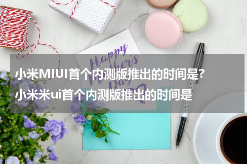 小米MIUI首个内测版推出的时间是? 小米米ui首个内测版推出的时间是
