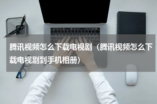 腾讯视频怎么下载电视剧（腾讯视频怎么下载电视剧到手机相册）