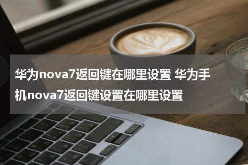 华为nova7返回键在哪里设置 华为手机nova7返回键设置在哪里设置
