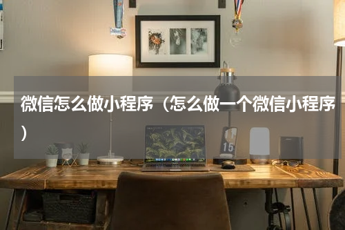 微信怎么做小程序(怎么做一个微信小程序)