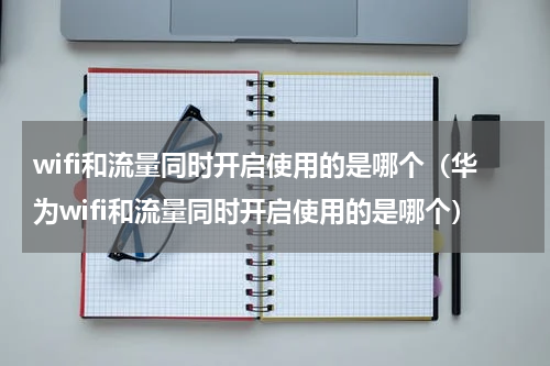 wifi和流量同时开启使用的是哪个（华为wifi和流量同时开启使用的是哪个）