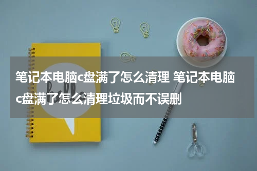 笔记本电脑c盘满了怎么清理 笔记本电脑c盘满了怎么清理垃圾而不误删