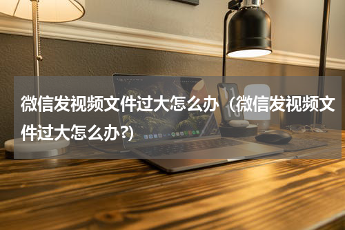 微信发视频文件过大怎么办(微信发视频文件过大怎么办?)
