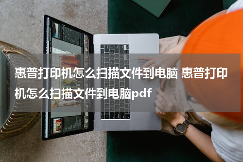 惠普打印机怎么扫描文件到电脑 惠普打印机怎么扫描文件到电脑pdf