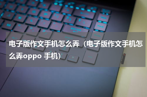 电子版作文手机怎么弄（电子版作文手机怎么弄oppo 手机）