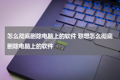 怎么彻底删除电脑上的软件 联想怎么彻底删除电脑上的软件