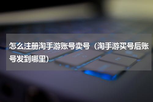 怎么注册淘手游账号卖号（淘手游买号后账号发到哪里）