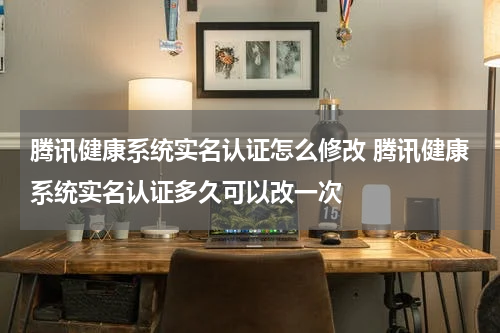 腾讯健康系统实名认证怎么修改 腾讯健康系统实名认证多久可以改一次