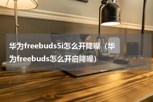 华为freebuds5i怎么开降噪（华为freebuds怎么开启降噪）