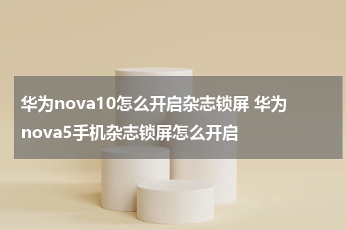 华为nova10怎么开启杂志锁屏 华为nova5手机杂志锁屏怎么开启