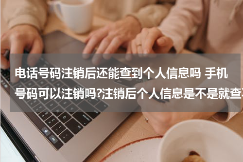 电话号码注销后还能查到个人信息吗 手机号码可以注销吗?注销后个人信息是不是就查不到了