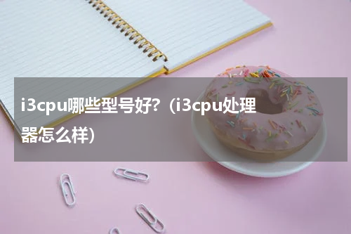 i3cpu哪些型号好?（i3cpu处理器怎么样）